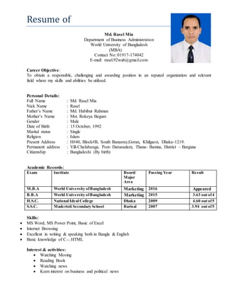 Resume of
Md. Rasel Mia
Department of Business Administration
World University of Bangladesh
(MBA)
Contact No: 01917-174042
E-mail: rasel.92wub@gmail.com
Career Objective:
To obtain a responsible, challenging and awarding position in an reputed organization and relevant
field where my skills and abilities be utilized.
Personal Details:
Full Name : Md. Rasel Mia
Nick Name : Rasel
Father’s Name : Md. Habibur Rahman
Mother’s Name : Mst. Rokeya Begum
Gender : Male
Date of Birth : 15 October, 1992
Marital status : Single
Religion : Islam
Present Address : H#40, Block#B, South Banasree,Goran, Khilgaon, Dhaka-1219.
Permanent address : Vill-Chalabanga, Post- Darussalam, Thana- Bamna, District – Barguna
Citizenship : Bangladeshi (By birth)
Academic Records:
Exam Institute Board/
Major
Area
Passing Year Result
M.B.A World University ofBangladesh Marketing 2016 Appeared
B.B.A World University ofBangladesh Marketing 2015 3.63 out of4
H.S.C. National Ideal College Dhaka 2009 4.60 out of5
S.S.C. Madertoli Secondary School Barisal 2007 3.94 out of5
Skills:
 MS Word, MS Power Point, Basic of Excel
 Internet Browsing
 Excellent in writing & speaking both in Bangla & English
 Basic knowledge of C++, HTML
Interest & activities:
 Watching Moving
 Reading Book
 Watching news
 Keen interest on business and political news
 