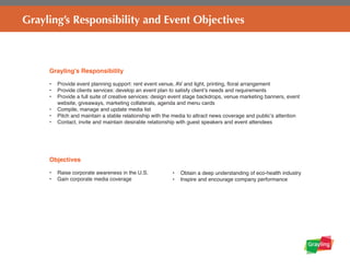 Grayling’s Responsibility and Event Objectives
Grayling’s Responsibility
•	 Provide event planning support: rent event venue, AV and light, printing, floral arrangement
•	 Provide clients services: develop an event plan to satisfy client’s needs and requirements
•	 Provide a full suite of creative services: design event stage backdrops, venue marketing banners, event
website, giveaways, marketing collaterals, agenda and menu cards
•	 Compile, manage and update media list
•	 Pitch and maintain a stable relationship with the media to attract news coverage and public’s attention
•	 Contact, invite and maintain desirable relationship with guest speakers and event attendees
Objectives
•	 Raise corporate awareness in the U.S.
•	 Gain corporate media coverage
•	 Obtain a deep understanding of eco-health industry
•	 Inspire and encourage company performance
 