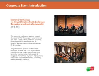 Corporate Event Introduction
Economic Conference:
1st Annual China Eco-Health Conference
Connecting Investment & Sustainability
July 9, 2015
This economic conference features a panel
discussion of Alan Greenspan, Larry Summers
and Steve Forbes. Three prominent speakers
gave presentations and settled into an
in-depth discussion with Joymain’s chairman,
Mr. Zhou Xijian.
They shared their opinions on the current
economic situation, the future of eco-health
industry and how the world and China could
tackle the environmental challenges and
cooperate in the future. Joymain’s management,
executives, top distributors and U.S. industry
leaders attended this forum.
 