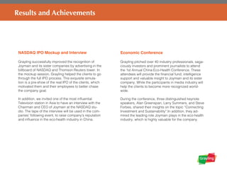 NASDAQ IPO Mockup and Interview
Grayling successfully improved the recognition of
Joymain and its sister companies by advertising in the
billboard of NASDAQ and Thomson Reuters tower. In
the mockup session, Grayling helped the clients to go
through the full IPO process. This exquisite simula-
tion is a pre-show of the real IPO of the clients, which
motivated them and their employees to better chase
the company goal.
In addition, we invited one of the most influential
Television station in Asia to have an interview with the
Chairman and CEO of Joymain at the NASDAQ stu-
dio. The tape of the interview will be used in the com-
panies’ following event, to raise company’s reputation
and influence in the eco-health industry in China.
Results and Achievements
Economic Conference
Grayling pitched over 40 industry professionals, saga-
ciously investors and prominent journalists to attend
the 1st Annual China Eco-Health Conference. These
attendees will provide the financial fund, intelligence
support and valuable insight to Joymain and its sister
company. While the participants in media industry will
help the clients to become more recognized world-
wide.
During the conference, three distinguished keynote
speakers, Alan Greenspan, Larry Summers, and Steve
Forbes, shared their insights on the topic “Connecting
Investment and Sustainability”.In addition, they ad-
mired the leading role Joymain plays in the eco-health
industry, which is highly valuable for the company.
 