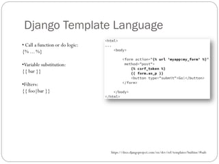 Django Template Language
• Call a function or do logic:
{% ... %}
•Variable substitution:
{{ bar }}
•Filters:
{{ foo|bar }}
https://docs.djangoproject.com/en/dev/ref/templates/builtins/#safe
 
