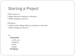 Starting a Project
# Mac/Linux/etc.
$ django-admin.py startproject codesmash ./
$ python manage.py runserver
#Windows
> python Scripts/django-admin.py startproject codesmash
> python manage.py runserver
src/
codesmash/
__init__.py
settings.py
urls.py
wsgi.py
manage.py
 