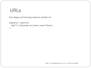 URLs
from django.conf.urls import patterns, include, url
urlpatterns = patterns('',
url(r'^$', 'codesmash.views.home', name='home'),
)
https://docs.djangoproject.com/en/1.7/intro/tutorial03/
 