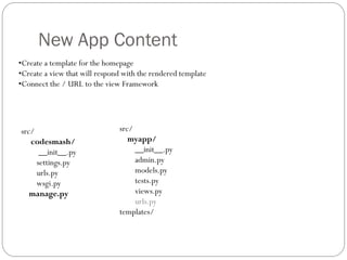 New App Content
•Create a template for the homepage
•Create a view that will respond with the rendered template
•Connect the / URL to the view Framework
src/
codesmash/
__init__.py
settings.py
urls.py
wsgi.py
manage.py
src/
myapp/
__init__.py
admin.py
models.py
tests.py
views.py
urls.py
templates/
 