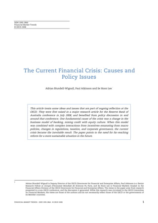 ISSN 1995-2864
Financial Market Trends
© OECD 2008




          The Current Financial Crisis: Causes and
                       Policy Issues
                                                                                                           *
                                  Adrian Blundell-Wignall, Paul Atkinson and Se Hoon Lee




                 This article treats some ideas and issues that are part of ongoing reflection at the
                 OECD. They were first raised in a major research article for the Reserve Bank of
                 Australia conference in July 2008, and benefited from policy discussion in and
                 around that conference. One fundamental cause of the crisis was a change in the
                 business model of banking, mixing credit with equity culture. When this model
                 was combined with complex interactions from incentives emanating from macro
                 policies, changes in regulations, taxation, and corporate governance, the current
                 crisis became the inevitable result. The paper points to the need for far-reaching
                 reform for a more sustainable situation in the future.




*
            Adrian Blundell-Wignall is Deputy Director of the OECD Directorate for Financial and Enterprise Affairs, Paul Atkinson is a Senior
            Research Fellow at Groupe d’Economie Mondiale de Sciences Po, Paris, and Se Hoon Lee is Financial Markets Analyst in the
            Financial Affairs Division of the OECD Directorate for Financial and Enterprise Affairs. The views in the paper arise from research
            presented to a non-OECD conference, and the discussion it generated. While this research was circulated to the OECD Committee
            on Financial Markets, the views are those of the authors and do not necessarily reflect those of the OECD or the governments of
            its Member countries.



FINANCIAL MARKET TRENDS – ISSN 1995-2864 - © OECD 2008                                                                                       1
 