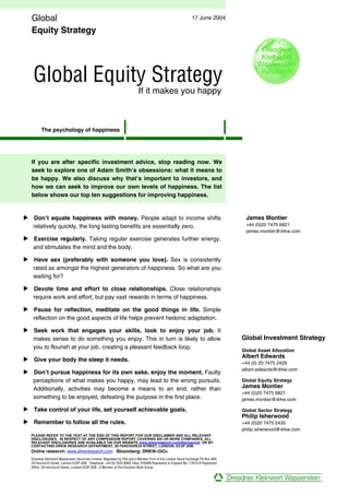 Global                                                                                                     17 June 2004

   Equity Strategy




   Global Equity Strategy
                                                                          If it makes you happy



        The psychology of happiness




   If you are after specific investment advice, stop reading now. We
   seek to explore one of Adam Smith’s obsessions: what it means to
   be happy. We also discuss why that’s important to investors, and
   how we can seek to improve our own levels of happiness. The list
   below shows our top ten suggestions for improving happiness.


• Don’t equate happiness with money. People adapt to income shifts                                                                  James Montier
  relatively quickly, the long lasting benefits are essentially zero.                                                               +44 (0)20 7475 6821
                                                                                                                                    james.montier@drkw.com
• Exercise regularly. Taking regular exercise generates further energy,
  and stimulates the mind and the body.

• Have sex (preferably with someone you love). Sex is consistently
  rated as amongst the highest generators of happiness. So what are you
  waiting for?

• Devote time and effort to close relationships. Close relationships
  require work and effort, but pay vast rewards in terms of happiness.

• Pause for reflection, meditate on the good things in life. Simple
  reflection on the good aspects of life helps prevent hedonic adaptation.

• Seek work that engages your skills, look to enjoy your job. It
  makes sense to do something you enjoy. This in turn is likely to allow                                                           Global Investment Strategy
  you to flourish at your job, creating a pleasant feedback loop.
                                                                                                                                   Global Asset Allocation
                                                                                                                                   Albert Edwards
• Give your body the sleep it needs.
                                                                                                                                   +44 (0) 20 7475 2429
                                                                                                                                   albert.edwards@drkw.com
• Don’t pursue happiness for its own sake, enjoy the moment. Faulty
  perceptions of what makes you happy, may lead to the wrong pursuits.                                                             Global Equity Strategy
  Additionally, activities may become a means to an end, rather than                                                               James Montier
                                                                                                                                   +44 (0)20 7475 6821
  something to be enjoyed, defeating the purpose in the first place.                                                               james.montier@drkw.com

• Take control of your life, set yourself achievable goals.                                                                        Global Sector Strategy
                                                                                                                                   Philip Isherwood
• Remember to follow all the rules.                                                                                                +44 (0)20 7475 2435
                                                                                                                                   philip.isherwood@drkw.com
  PLEASE REFER TO THE TEXT AT THE END OF THIS REPORT FOR OUR DISCLAIMER AND ALL RELEVANT
  DISCLOSURES. IN RESPECT OF ANY COMPENDIUM REPORT COVERING SIX OR MORE COMPANIES, ALL
  RELEVANT DISCLOSURES ARE AVAILABLE ON OUR WEBSITE www.drkwresearch.com/disclosures OR BY
  CONTACTING DRKW RESEARCH DEPARTMENT, 20 FENCHURCH STREET, LONDON, EC3P 3DB.
  Online research: www.drkwresearch.com Bloomberg: DRKW<GO>
  Dresdner Kleinwort Wasserstein Securities Limited, Regulated by FSA and a Member Firm of the London Stock Exchange PO Box 560,
  20 Fenchurch Street, London EC3P 3DB. Telephone: +44 20 7623 8000 Telex: 916486 Registered in England No. 1767419 Registered
  Office: 20 Fenchurch Street, London EC3P 3DB. A Member of the Dresdner Bank Group.
 
