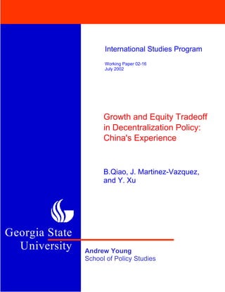 University

                      International Studies Program
                      Working Paper 02-16
                      July 2002




                      Growth and Equity Tradeoff
                      in Decentralization Policy:
                      China's Experience


                      B.Qiao, J. Martinez-Vazquez,
                      and Y. Xu




Georgia State
  University    Andrew Young
                School of Policy Studies
 