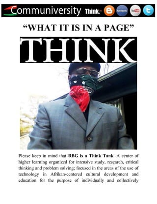 “WHAT IT IS IN A PAGE”




Please keep in mind that RBG is a Think Tank. A center of
higher learning organized for intensive study, research, critical
thinking and problem solving; focused in the areas of the use of
technology in Afrikan-centered cultural development and
education for the purpose of individually and collectively
 