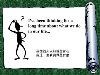 I've been thinking for a long time about what we do in our life... 我從很久以前就想著在我這一生我要做些什麼 