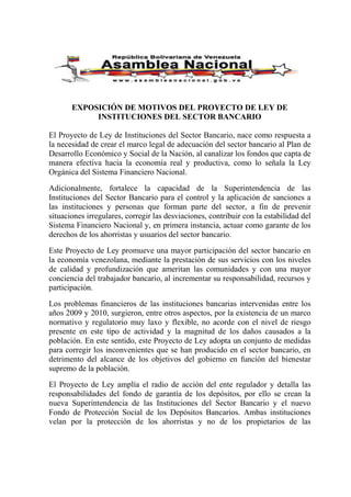 EXPOSICIÓN DE MOTIVOS DEL PROYECTO DE LEY DE
INSTITUCIONES DEL SECTOR BANCARIO
El Proyecto de Ley de Instituciones del Sector Bancario, nace como respuesta a
la necesidad de crear el marco legal de adecuación del sector bancario al Plan de
Desarrollo Económico y Social de la Nación, al canalizar los fondos que capta de
manera efectiva hacia la economía real y productiva, como lo señala la Ley
Orgánica del Sistema Financiero Nacional.
Adicionalmente, fortalece la capacidad de la Superintendencia de las
Instituciones del Sector Bancario para el control y la aplicación de sanciones a
las instituciones y personas que forman parte del sector, a fin de prevenir
situaciones irregulares, corregir las desviaciones, contribuir con la estabilidad del
Sistema Financiero Nacional y, en primera instancia, actuar como garante de los
derechos de los ahorristas y usuarios del sector bancario.
Este Proyecto de Ley promueve una mayor participación del sector bancario en
la economía venezolana, mediante la prestación de sus servicios con los niveles
de calidad y profundización que ameritan las comunidades y con una mayor
conciencia del trabajador bancario, al incrementar su responsabilidad, recursos y
participación.
Los problemas financieros de las instituciones bancarias intervenidas entre los
años 2009 y 2010, surgieron, entre otros aspectos, por la existencia de un marco
normativo y regulatorio muy laxo y flexible, no acorde con el nivel de riesgo
presente en este tipo de actividad y la magnitud de los daños causados a la
población. En este sentido, este Proyecto de Ley adopta un conjunto de medidas
para corregir los inconvenientes que se han producido en el sector bancario, en
detrimento del alcance de los objetivos del gobierno en función del bienestar
supremo de la población.
El Proyecto de Ley amplía el radio de acción del ente regulador y detalla las
responsabilidades del fondo de garantía de los depósitos, por ello se crean la
nueva Superintendencia de las Instituciones del Sector Bancario y el nuevo
Fondo de Protección Social de los Depósitos Bancarios. Ambas instituciones
velan por la protección de los ahorristas y no de los propietarios de las
 