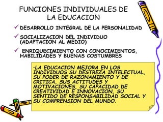 FUNCIONES INDIVIDUALES DE
LA EDUCACION
 DESARROLLO INTEGRAL DE LA PERSONALIDAD
 SOCIALIZACION DEL INDIVIDUO
(ADAPTACION AL MEDIO)
 ENRIQUECIMIENTO CON CONOCIMIENTOS,
HABILIDADES Y BUENAS COSTUMBRES
•LA EDUCACION MEJORA EN LOS
INDIVIDUOS SU DESTREZA INTELECTUAL,
SU PODER DE RAZONAMIENTO Y DE
CRITICA, SUS ACTITUDES Y
MOTIVACIONES, SU CAPACIDAD DE
CREATIVIDAD E INNOVACION, SU
SENTIDO DE RESPONSABILIDAD SOCIAL Y
SU COMPRENSION DEL MUNDO.
 