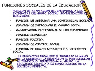 FUNCIONES SOCIALES DE LA EDUCACION
– FUNCION DE ADAPTACION DEL INDIVIDUO A LAS
EXIGENCIAS DEL GRUPO SOCIAL: SOCIALIZACION DEL
INDIVIDUO.
– FUNCION DE ASEGURAR UNA CONTINUIDAD SOCIAL
– FUNCION DE INTRODUCIR EL CAMBIO SOCIAL
– CAPACITACION PROFESIONAL DE LOS INDIVIDUOS
– FUNCION ECONOMICA
– FUNCION POLITICA
– FUNCION DE CONTROL SOCIAL
– FUNCION DE HOMOGENIZACION Y DE SELECCION
SOCIAL
• LA EDUCACION PROMUEVE EL PROGRESO HUMANO
DE LA SOCIEDAD: LA EDUCACION AL PERFECCIONAR
AL INDIVIDUO, PERFECCIONA AL GRUPO. LA
EDUCACION LLEVARA A LA CONSTRUCCION DE LA
SOCIEDAD PERFECTA.
 