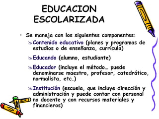 EDUCACION
ESCOLARIZADA
• Se maneja con los siguientes componentes:
Contenido educativo (planes y programas de
estudios o de enseñanza, currícula)
Educando (alumno, estudiante)
Educador (incluye el método… puede
denominarse maestro, profesor, catedrático,
normalista, etc.)
Institución (escuela, que incluye dirección y
administración y puede contar con personal
no docente y con recursos materiales y
financieros)
 