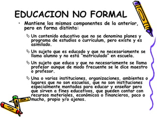 EDUCACION NO FORMAL
• Mantiene los mismos componentes de la anterior,
pero en forma distinta:
 Un contenido educativo que no se denomina planes y
programa de estudios o curriculum, pero existe y es
asimilado.
 Un sujeto que es educado y que no necesariamente se
llama alumno y no está “matriculado” en escuela.
 Un sujeto que educa y que no necesariamente se llama
profesor aunque de modo frecuente se le dice maestro
o profesor.
 Una o varias instituciones, organizaciones, ambientes o
lugares que no son escuelas, que no son instituciones
especialmente montadas para educar y enseñar pero
que sirven a fines educativos, que pueden contar con
recursos materiales, económicos o financieros, poco o
mucho, propio y/o ajenos.
 