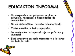 EDUCACION INFORMAL
• No responde a un programa o plan de
estudios, responde a necesidades de
conocimiento.
• No es sistemática, no está calendarizada.
• Todos enseñan y todos aprenden.
• La evaluación del aprendizaje es práctica y
vivencial
• Está presente en todo momento y a lo largo
de toda la vida.
 