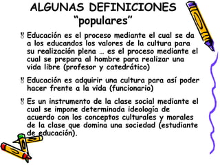 ALGUNAS DEFINICIONES
“populares”
Educación es el proceso mediante el cual se da
a los educandos los valores de la cultura para
su realización plena … es el proceso mediante el
cual se prepara al hombre para realizar una
vida libre (profesor y catedrático)
Educación es adquirir una cultura para así poder
hacer frente a la vida (funcionario)
Es un instrumento de la clase social mediante el
cual se impone determinada ideología de
acuerdo con los conceptos culturales y morales
de la clase que domina una sociedad (estudiante
de educación).
 