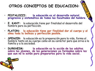OTROS CONCEPTOS DE EDUCACION:
• PESTALOZZI: la educación es el desarrollo natural,
progresivo y sistemático de todas las facultades del hombre.
• E. KANT: la educación tiene por finalidad el desarrollo del
hombre para su perfección.
• PLATON: la educación tiene por finalidad dar al cuerpo y al
alma toda la belleza y perfección posible.
• SPENCER: la educación es la preparación para la vida, forma al
hombre tanto en su cuerpo como en su carácter para que sirva a la
familia y a la sociedad.
• DURKHEIM: la educación es la acción de los adultos
sobre los jóvenes, de las generaciones ya formadas sobre las
que aun no lo están para prepararlos para la vida social.
 