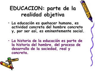 EDUCACION: parte de la
realidad objetiva
• La educación es quehacer humano, es
actividad concreta del hombre concreto
y, por ser así, es eminentemente social.
• La historia de la educación es parte de
la historia del hombre, del proceso de
desarrollo de la sociedad, real y
concreta.
 