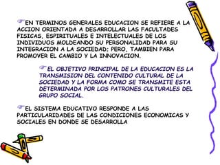 EN TERMINOS GENERALES EDUCACION SE REFIERE A LA
ACCION ORIENTADA A DESARROLLAR LAS FACULTADES
FISICAS, ESPIRITUALES E INTELECTUALES DE LOS
INDIVIDUOS MOLDEANDO SU PERSONALIDAD PARA SU
INTEGRACION A LA SOCIEDAD; PERO, TAMBIEN PARA
PROMOVER EL CAMBIO Y LA INNOVACION.
EL OBJETIVO PRINCIPAL DE LA EDUCACION ES LA
TRANSMISION DEL CONTENIDO CULTURAL DE LA
SOCIEDAD Y LA FORMA COMO SE TRANSMITE ESTA
DETERMINADA POR LOS PATRONES CULTURALES DEL
GRUPO SOCIAL.
EL SISTEMA EDUCATIVO RESPONDE A LAS
PARTICULARIDADES DE LAS CONDICIONES ECONOMICAS Y
SOCIALES EN DONDE SE DESARROLLA
 
