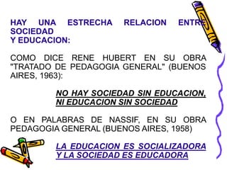 HAY UNA ESTRECHA RELACION ENTRE
SOCIEDAD
Y EDUCACION:
COMO DICE RENE HUBERT EN SU OBRA
"TRATADO DE PEDAGOGIA GENERAL" (BUENOS
AIRES, 1963):
NO HAY SOCIEDAD SIN EDUCACION,
NI EDUCACION SIN SOCIEDAD
O EN PALABRAS DE NASSIF, EN SU OBRA
PEDAGOGIA GENERAL (BUENOS AIRES, 1958)
LA EDUCACION ES SOCIALIZADORA
Y LA SOCIEDAD ES EDUCADORA
 