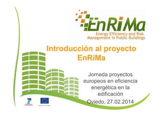 Introducción al proyecto
EnRiMa
Jornada proyectos
europeos en eficiencia
energética en la
edificación
Oviedo, 27.02.2014
 