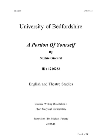 1216283 ENG016-3
Page 1 of 24
University of Bedfordshire
A Portion Of Yourself
By
Sophie Giscard
ID : 1216283
English and Theatre Studies
Creative Writing Dissertation :
Short Story and Commentary
Supervisor : Dr. Michael Faherty
28.05.15
 