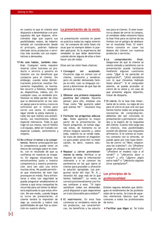 Selling to Win




       en cuenta lo que el cliente está      La presentación de la venta               nes para el cliente. Si este mues-
       dispuesto a desembolsar o el pre-                                               tra su deseo de cerrar la compra,
       supuesto del que dispone, ofre-                                                 el vendedor debe retenerlo hasta
       ciéndole algo que supera sus          La presentación consiste en poner         la fase final para no salirse de los
       posibilidades reales; de haberlo      en práctica todas las reglas anterio-     límites con el peligro de desbara-
       tomado en consideración desde         res. Se compone de siete fases clá-       tar el resultado final. El matri-
       el principio, podrían haberse         sicas que no siempre deben ni pue-        monio consiste en casar los
       ofertado otros productos o servi-     den aplicarse. Es la experiencia del      deseos del cliente con nuestros
       cios más acordes con sus expec-       vendedor la que debe determinar           productos o servicios.
       tativas o demandas.                   cuándo obviar alguna de ellas o bien
                                             hacer uso de todas.                     6 La      comprobación       final.
    12 No solo hablar, también mos-                                                    Asegurarse de que el cliente se
       trar. Cualquier venta requiere        Estas son las siete fases clásicas:       siente cómodo y satisfecho con la
       mostrar cómo funciona un pro-                                                   presentación puede tantearse
       ducto o servicio y ponerlo en         1 Conseguir      ser     aceptado.        mediante algunas cuestiones
       relación con los beneficios que         Encontrar algo en común con el          como “¿Qué le ha parecido mi
       comporta para el cliente. Sin           cliente, conocerlo y venderse,          explicación?”, “¿Está satisfecho
       embargo, cuando estas demos-            pero sin perder demasiado tiem-         con lo que llevamos hablado
       traciones prácticas resultan físi-      po en ello. Leer su lenguaje cor-       hasta ahora?”. Si el comprador
       camente imposibles, es inevita-         poral y determinar de qué tipo de       asiente, se puede proceder al
       ble recurrir a folletos, fotografí-     persona se trata.                       cierre de la venta y, en caso de
       as, diapositivas, vídeos, etc. En                                               que presente alguna objeción,
       cualquier caso, un vendedor pro-      2 Obtener una primera respuesta           tratar de disiparla.
       fesional no debe perder de vista        positiva del cliente. Hacerle
       que la demostración es tan solo         pensar; para ello, emplear una        7 El cierre. Es la fase más impor-
       un apoyo para la venta y nunca es       frase como “Me gustaría saber           tante de la venta. La regla de oro
       suficiente por sí misma para            qué piensa Vd.” resultará muy           para el cierre es que una vez que
       cerrar una venta. El vendedor           útil.                                   hemos hecho todas las preguntas
       sigue siendo la pieza esencial y,                                               necesarias de comprobación,
       cada vez que realiza una presen-      3 Formular las preguntas adecua-          debemos dar por concluida la
       tación, sus movimientos cobran          das. Debe agotarse la mayor             presentación y permanecer calla-
       especial relevancia. Todo lo que        parte de la presentación. Se            dos a la espera de la respuesta
       coge en sus manos, sea el folleto       hacen preguntas, se toman algu-         del cliente. Cuanto más largo sea
       o el equipo, debe ser tratado con       nas notas, de momento no se             el silencio, más posibilidades
       especial cuidado, sentimiento y         ofrece ninguna solución y, sobre        existen de obtener una respuesta
       respeto.                                todo, todavía no se vende nada.         afirmativa. Si el cliente se mues-
                                               Se trata de obtener el diagnósti-       tra contento con lo ofrecido, se
    13 No criticar ni temer a la compe-        co para poder prescribir la medi-       puede optar por tres tipos distin-
       tencia. Mostrar preocupación por        cación, es decir, nuestra solu-         tos de cierre: (i) “Bien, empece-
       la competencia puede tener un           ción.                                   mos los trámites”; (ii) “¿Prefiere
       efecto de contagio sobre el clien-                                              pagar en cheque o en efectivo?”,
       te, con el resultado de que su        4 Repasar y cerrar provisional-           “¿Prefiere el modelo rojo o el
       confianza en nosotros se evapo-         mente la venta. Verificar si se         verde?” o “¿Necesita doce o
       re. En algunas situaciones nos          dispone de toda la información          trece?” y (iii) “¿Quiere algún
       encontraremos junto a nuestra           relevante y si se conocen los           extra más?” o “¿Necesita algunos
       competencia y nuestra presenta-         parámetros en los que opera el          otros ejemplares?”.
       ción será tan sólo una entre            cliente para proceder a ofrecerle
       muchas otras. No puede permitir-        la solución apropiada. Las pre-
       se que momentos de este tipo            guntas serán del tipo “  Sr. X, ¿
                                                                                     Los principios de la
       provoquen el miedo. Para enfren-        necesita Vd. algo más de lo que
       tarse a ellos con seguridad se          hemos hablado?”. La venta se          profesionalidad
       puede preguntar amablemente al          cerrará provisionalmente con fra-
       cliente a qué otras compañías ha        ses similares a esta: “Si logro
       recurrido para así tomar la delan-      satisfacer todas sus demandas,        Existen algunos detalles que distin-
       tera explicando lo que estas ofre-      ¿está dispuesto a que negociemos      guen el rendimiento de los profesio-
       cen. De ese modo, cuando llegue         un trato favorable para ambos?”.      nales de la venta. Se trata de aque-
       su turno de presentación, el                                                  llos elementos básicos que son
       cliente tendrá la impresión de        5 El matrimonio . En esta fase          comunes a todos los profesionales
       algo ya conocido y habrá más            comienza la verdadera venta de        de éxito:
       posibilidades de que fije su aten-      los productos, sus característi-
       ción en nuestra oferta.                 cas, los beneficios y las solucio-      Facilitar que digan sí. Se trata

6
 