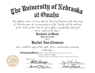 This diploma makes it known that the Board of Regents of the University
of Nebraska upon the recommendation of the Faculty and by authority
of the statutes of the State has by its officers specifically authorized
hereto conferred the degree
Attest:
InTestimonyWhereof
who is entitled to enjoy all the rights, honors and privileges pertaining
to that degree
upon
Bachelor of Music
Magna Cum Laude
Rachel Ann Clemens
we have hereunto subscribed our names and caused the seal
of the said Board to be affixed
Awarded on this sixteenth day of December, two thousand and sixteen
 
