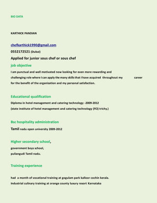 BIO DATA
KARTHICK PANDIAN
chefkarthick1990@gmail.com
0552172521 (Dubai)
Applied for junior sous chef or sous chef
job objective
I am punctual and well motivated now looking for even more rewarding and
challenging role where I can apply the many skills that I have acquired throughout my career
for the benefit of the organization and my personal satisfaction.
Educational qualification
Diploma in hotel management and catering technology -2009-2012
(state institute of hotel management and catering technology (FCI) trichy.)
Bsc hospitality administration
Tamil nadu open university 2009-2012
Higher secondary school,
government boys school,
puliangudi Tamil nadu.
Training experience
had a month of vocational training at gogulam park kalloor cochin kerala.
Industrial culinary training at orange county luxury resort Karnataka
 