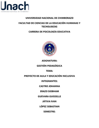 UNIVERSIDAD NACIONAL DE CHIMBORAZO
FACULTAD DE CIENCIAS DE LA EDUCACIÓN HUMANAS Y
TECNOLOGÍAS
CARRERA DE PSICOLOGÍA EDUCATIVA
ASIGNATURA:
GESTIÓN PEDAGÓGICA
TEMA:
PROYECTO DE AULA Y EDUCACIÓN INCLUSIVA
INTEGRANTES:
CASTRO JOHANNA
ERAZO SIOBHAM
GUEVARA GUISSELLE
JÁTIVA IVAN
LÓPEZ SEBASTIAN
SEMESTRE:
 