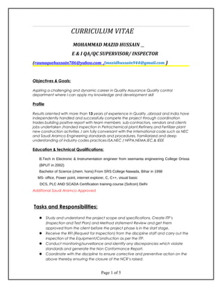 CURRICULUM VITAE
MOHAMMAD MAZID HUSSAIN
E & I QA/QC ENGINEER/SUPERVISOR
(raunaquehussain786@yahoo.com/m.hussain1928@yahoo.com )
Objectives & Goals:
Aspiring a challenging and dynamic career in Quality Assurance Quality control
department where I can apply my knowledge and development skill
Profile
Results oriented with more than 13 years of experience in Quality ,abroad and India have
independently handled and successfully compete the project through coordination
trades building positive report with team members sub-contractors, vendors and clients
jobs undertaken /handed inspection in Petrochemical plant,Refinery,and Fertilizer plant
new construction activities ,I am fully conversant with the international code such as NEC
and Saudi Aramco Engineering standards and procedures, Familiarized and deep
understanding of industry codes practices-ISA,NEC / NFPA,NEMA,IEC,& IEEE
Education & technical Qualifications:
B.Tech in Electronic & Instrumentation engineer from seemanta engineering College Orissa
(BPUT in 2002)
Bachelor of Science (chem. hons) From SRS College Nawada, Bihar in 1998
MS- office, Power point, internet explorer, C, C++, visual basic
DCS, PLC AND SCADA Certification training course (Sofcon) Delhi
Additional Saudi Aramco Approved
Tasks and Responsibilities:
 Study and understand the project scope and specifications. Create ITP’s
(Inspection and Test Plan) and Method statement Review and get them
approved from the client before the project phase is in the start stage.
 Receive the RFI (Request for Inspection) from the discipline staff and carry out the
inspection of the Equipment/Construction as per the ITP.
 Conduct monitoring/surveillance and identify any discrepancies which violate
standards and generate the Non Conformance Report.
 Coordinate with the discipline to ensure corrective and preventive action on the
above thereby ensuring the closure of the NCR’s raised.
Page 1 of 5
 