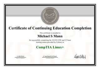 Certificate of Continuing Education Completion
This certificate is awarded to
Michael S Mann
for successfully completing the 10 CEU/CPE and 5.5 hour
training course provided by Cybrary in
CompTIA Linux+
11/09/2016
Date of Completion
C-baf2a8c92-f52ea8
Certificate Number Ralph P. Sita, CEO
Official Cybrary Certificate - C-baf2a8c92-f52ea8
 