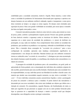 estabilidade para a sociedade consumista, instável e líquida. Desta maneira, o autor relata como a sociedade de produtores foi basicamente direcionada para segurança e apostava nos desejos humanos em um ambiente confiável, ordenado, regular e transparente e como prova disso resistente ao tempo e ao apego as coisas seguras. Os desejos eram orientados para aquisição de posse e bens com grande visibilidade na sociedade, pois nessa época o tamanho dos bens era ligado como poder e status. 
Consumir mercadorias pesadas e duráveis como imóveis e joias, para remeter ao status de posse, poder, conforto e principalmente respeito pessoal. Possuir uma grande quantidade de bens duráveis remetia a segurança contra as incertezas do destino. Desta maneira, a segurança era a maior posse da sociedade dos produtores e o prazer de desfrutar era postergado, ou seja, nada era imediato. Esse comportamento fazia sentido na sociedade dos produtores, que acreditava na prudência e na segurança, sobretudo na durabilidade em longo prazo. Mas a transição dessa concepção da “sociedade dos produtores” para a nova configuração da sociedade, apresenta uma mudança extremamente significativa no comportamento e nos desejos do indivíduo. Bauman destaca que este ambiente existencial tornou-se conhecido como “sociedade de consumidores” e distingue-se por uma reconstrução das relações humanas a partir do padrão, e a semelhança, das relações entre consumidores e os objetos de consumo. 
A passagem da sociedade de produtores para a de consumidores, em geral, pode ser apresentada de forma gradual, com a emancipação dos indivíduos das condições originais de não escolher, posteriormente para uma escolha limitada e finalmente para uma sociedade livre de responsabilidades, ou seja, indivíduo possui sua liberdade de escolher e decidir como e da maneira que atender suas necessidades naquele momento, ou seja, inicia a sociedade “à la carte”. O novo indivíduo consumista assume características líquidas e extrai a postergação do prazer de consumir e desloca-o para o imediato. O ponto durável das mercadorias é descartado por essa nova sociedade e não existe mais lealdade aos objetos que obtêm com a intenção de consumir. Os consumidores, segundo Bauman, são bombardeados de todos os lados por sugestões de que precisam se equipar com um ou outro produto fornecido pelas lojas se quiserem ter a capacidade de alcançar e manter a posição social que desejam desempenhar, suas obrigações sociais e proteger a autoestima.  