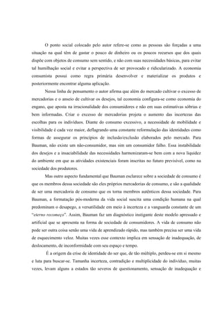 O ponto social colocado pelo autor refere-se como as pessoas são forçadas a uma situação na qual têm de gastar o pouco de dinheiro ou os poucos recursos que dos quais dispõe com objetos de consumo sem sentido, e não com suas necessidades básicas, para evitar tal humilhação social e evitar a perspectiva de ser provocado e ridicularizado. A economia consumista possui como regra primária desenvolver e materializar os produtos e posteriormente encontrar alguma aplicação. 
Nessa linha de pensamento o autor afirma que além do mercado cultivar o excesso de mercadorias e o anseio de cultivar os desejos, tal economia configura-se como economia do engano, que aposta na irracionalidade dos consumidores e não em suas estimativas sóbrias e bem informadas. Criar o excesso de mercadorias projeta o aumento das incertezas das escolhas para os indivíduos. Diante do consumo excessivo, a necessidade de mobilidade e visibilidade é cada vez maior, deflagrando uma constante reformulação das identidades como formas de assegurar os princípios de inclusão/exclusão elaborados pelo mercado. Para Bauman, não existe um não-consumidor, mas sim um consumidor falho. Essa instabilidade dos desejos e a insaciabilidade das necessidades harmonizaram-se bem com a nova liquidez do ambiente em que as atividades existenciais foram inscritas no futuro previsível, como na sociedade dos produtores. 
Mas outro aspecto fundamental que Bauman esclarece sobre a sociedade de consumo é que os membros dessa sociedade são eles próprios mercadorias de consumo, e são a qualidade de ser uma mercadoria de consumo que os torna membros autênticos dessa sociedade. Para Bauman, a formatação pós-moderna da vida social suscita uma condição humana na qual predominam o desapego, a versatilidade em meio à incerteza e a vanguarda constante de um “eterno recomeço”. Assim, Bauman faz um diagnóstico instigante deste modelo apressado e artificial que se apresenta na forma de sociedade de consumidores. A vida de consumo não pode ser outra coisa senão uma vida de aprendizado rápido, mas também precisa ser uma vida de esquecimento veloz. Muitas vezes esse contexto implica em sensação de inadequação, de deslocamento, de inconformidade com seu espaço e tempo. 
É a origem da crise de identidade do ser que, de tão múltiplo, perdeu-se em si mesmo e luta para buscar-se. Tamanha incerteza, contradição e multiplicidade do indivíduo, muitas vezes, levam alguns a estados tão severos de questionamento, sensação de inadequação e  