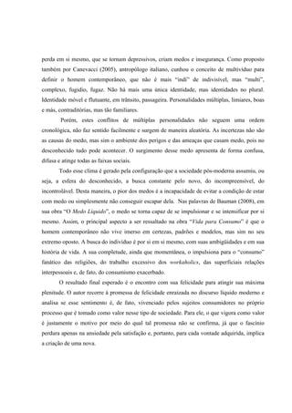 perda em si mesmo, que se tornam depressivos, criam medos e insegurança. Como proposto também por Canevacci (2005), antropólogo italiano, cunhou o conceito de multivíduo para definir o homem contemporâneo, que não é mais “indi” de indivisível, mas “multi”, complexo, fugidio, fugaz. Não há mais uma única identidade, mas identidades no plural. Identidade móvel e flutuante, em trânsito, passageira. Personalidades múltiplas, limiares, boas e más, contraditórias, mas tão familiares. 
Porém, estes conflitos de múltiplas personalidades não seguem uma ordem cronológica, não faz sentido facilmente e surgem de maneira aleatória. As incertezas não são as causas do medo, mas sim o ambiente dos perigos e das ameaças que casam medo, pois no desconhecido tudo pode acontecer. O surgimento desse medo apresenta de forma confusa, difusa e atinge todas as faixas sociais. 
Todo esse clima é gerado pela configuração que a sociedade pós-moderna assumiu, ou seja, a esfera do desconhecido, a busca constante pelo novo, do incompreensível, do incontrolável. Desta maneira, o pior dos medos é a incapacidade de evitar a condição de estar com medo ou simplesmente não conseguir escapar dela. Nas palavras de Bauman (2008), em sua obra “O Medo Líquido”, o medo se torna capaz de se impulsionar e se intensificar por si mesmo. Assim, o principal aspecto a ser ressaltado na obra “Vida para Consumo” é que o homem contemporâneo não vive imerso em certezas, padrões e modelos, mas sim no seu extremo oposto. A busca do indivíduo é por si em si mesmo, com suas ambigüidades e em sua história de vida. A sua completude, ainda que momentânea, o impulsiona para o “consumo” fanático das religiões, do trabalho excessivo dos workaholics, das superficiais relações interpessoais e, de fato, do consumismo exacerbado. 
O resultado final esperado é o encontro com sua felicidade para atingir sua máxima plenitude. O autor recorre à promessa de felicidade enraizada no discurso líquido moderno e analisa se esse sentimento é, de fato, vivenciado pelos sujeitos consumidores no próprio processo que é tomado como valor nesse tipo de sociedade. Para ele, o que vigora como valor é justamente o motivo por meio do qual tal promessa não se confirma, já que o fascínio perdura apenas na ansiedade pela satisfação e, portanto, para cada vontade adquirida, implica a criação de uma nova.  