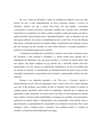 Por isso, a ideia de felicidade só pode ser entendida por Bauman como um lugar ilusório em que o vasto empreendimento de novas promessas esmaece o excesso de decepções, fazendo com que a crença nessa busca não seja perdida e permaneça re-atualizando a cultura consumista. Lipovetsky completa que a questão sobe a felicidade transformou-se em imperativo de euforia, criando vergonha ou mal-estar naqueles que dela se sentem excluídos. Desta maneira reina a “felicidade despótica”, onde os indivíduos não são mais apenas infelizes, mas sentem a culpabilidade de não se sentir bem. O nível de cobrança para buscar a felicidade apresenta de maneira sofrida e praticamente uma obrigação, mesmo que essa sensação seja por instantes, ou como afirma Bauman, a sociedade pontilhista, o essencial é a intensidade daquele único momento. 
A obsessão da sociedade dos consumidores é amenizar esses medos, diminuir o pavor das incertezas e mais profunda a felicidade é o núcleo central dessa jornada com a manipulação de identidades, mas com pouco sacrifício e o mínimo de esforço diário. Para isso, apenas uma ligeira mudança no ego permite que o indivíduo assuma uma nova personalidade, um novo conceito ou simplesmente transforma-se em um novo produto para ser inserido no mercado. A transformação da identidade permite descartar as que já foram construídas anteriormente e experimentar novas sensações e oportunidades infinitas até certo momento. 
Bauman é um importante pensador e, em “Vida para o Consumo” permite o desmascaramento de um modo de organização social, a forma como “nós” sujeitos fazemos usos não só dos produtos, mas também do que se arquiteta como sentido no mundo do consumo permite aprofundar outros modos de organização, indicando que as disputas por significação é parte constituinte do arenoso terreno da cultura. O autor apresenta de maneira clara e objetiva conceitos da pós-modernidade e os impactos na sociedade. Seus pensamentos esclarecem de maneira lógica e fundamentada como compreender várias dúvidas sobre o posicionamento e comportamento dos consumidores na sociedade de consumista. Mas o autor consegue ir além e evidencia como o mercado é uma instância central e as relações de inclusão e exclusão são determinadas pelas suas regras.  