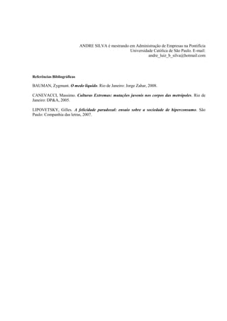 ANDRE SILVA é mestrando em Administração de Empresas na Pontifícia Universidade Católica de São Paulo. E-mail: andre_luiz_b_silva@hotmail.com 
Referências Bibliográficas 
BAUMAN, Zygmunt. O medo líquido. Rio de Janeiro: Jorge Zahar, 2008. 
CANEVACCI, Massimo. Culturas Extremas: mutações juvenis nos corpos das metrópoles. Rio de Janeiro: DP&A, 2005. 
LIPOVETSKY, Gilles. A felicidade paradoxal: ensaio sobre a sociedade de hiperconsumo. São Paulo: Companhia das letras, 2007. 