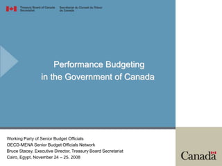 Performance Budgeting
in the Government of Canada
Working Party of Senior Budget Officials
OECD-MENA Senior Budget Officials Network
Bruce Stacey, Executive Director, Treasury Board Secretariat
Cairo, Egypt, November 24 – 25, 2008
 