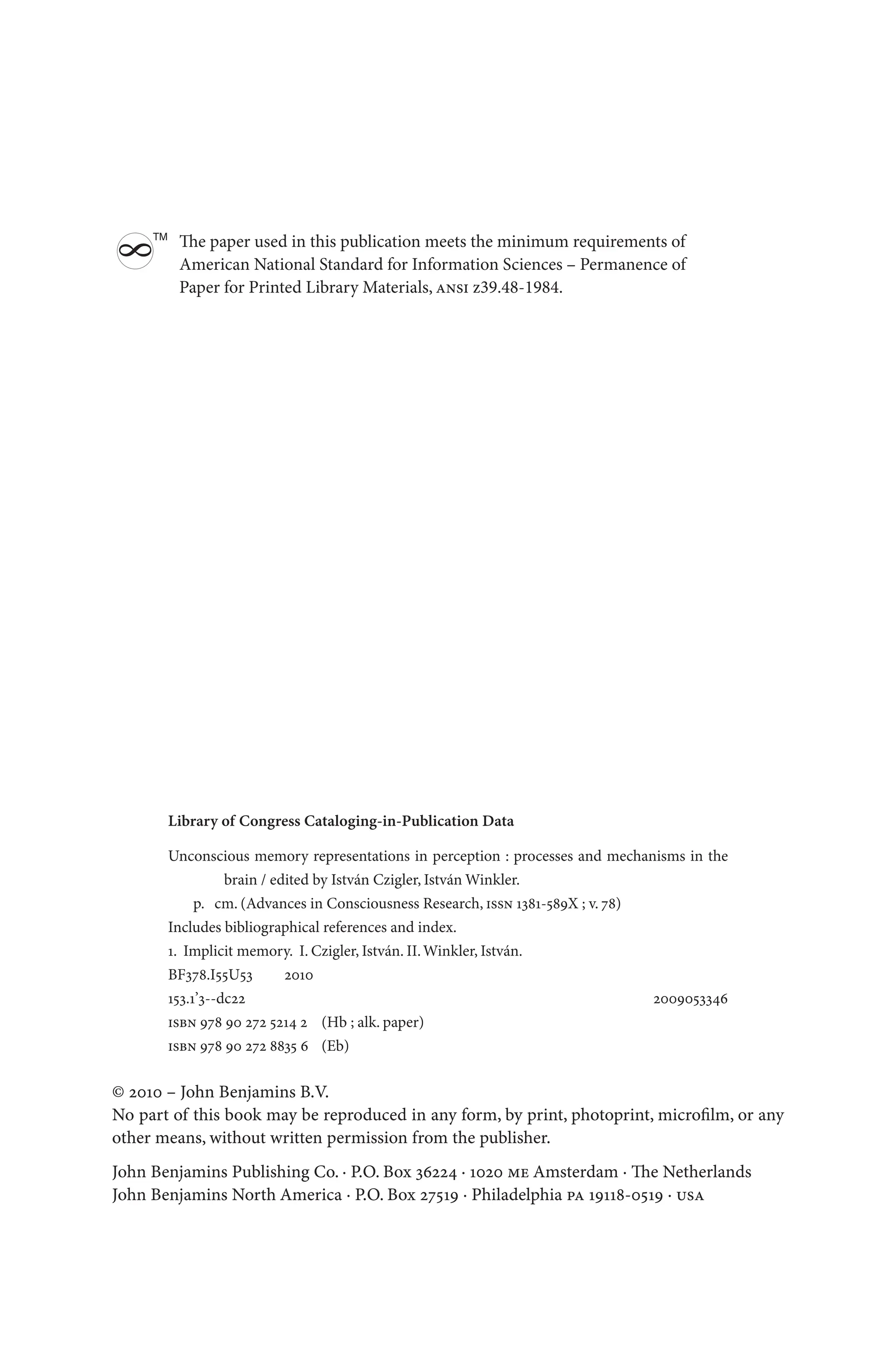 Library of Congress Cataloging-in-Publication Data
Unconscious memory representations in perception : processes and mechanisms in the
brain / edited by István Czigler, István Winkler.
p. cm. (Advances in Consciousness Research, issn 1381-589X ; v. 78)
Includes bibliographical references and index.
1. Implicit memory. I. Czigler, István. II.Winkler, István.
BF378.I55U53   2010
153.1’3--dc22 2009053346
isbn 978 90 272 5214 2 (Hb ; alk. paper)
isbn 978 90 272 8835 6 (Eb)
© 2010 – John Benjamins B.V.
No part of this book may be reproduced in any form, by print, photoprint, microfilm, or any
other means, without written permission from the publisher.
John Benjamins Publishing Co. · P.O. Box 36224 · 1020 me Amsterdam · The Netherlands
John Benjamins North America · P.O. Box 27519 · Philadelphia pa 19118-0519 · usa
The paper used in this publication meets the minimum requirements of
American National Standard for Information Sciences – Permanence of
Paper for Printed Library Materials, ansi z39.48-1984.
8
TM
 