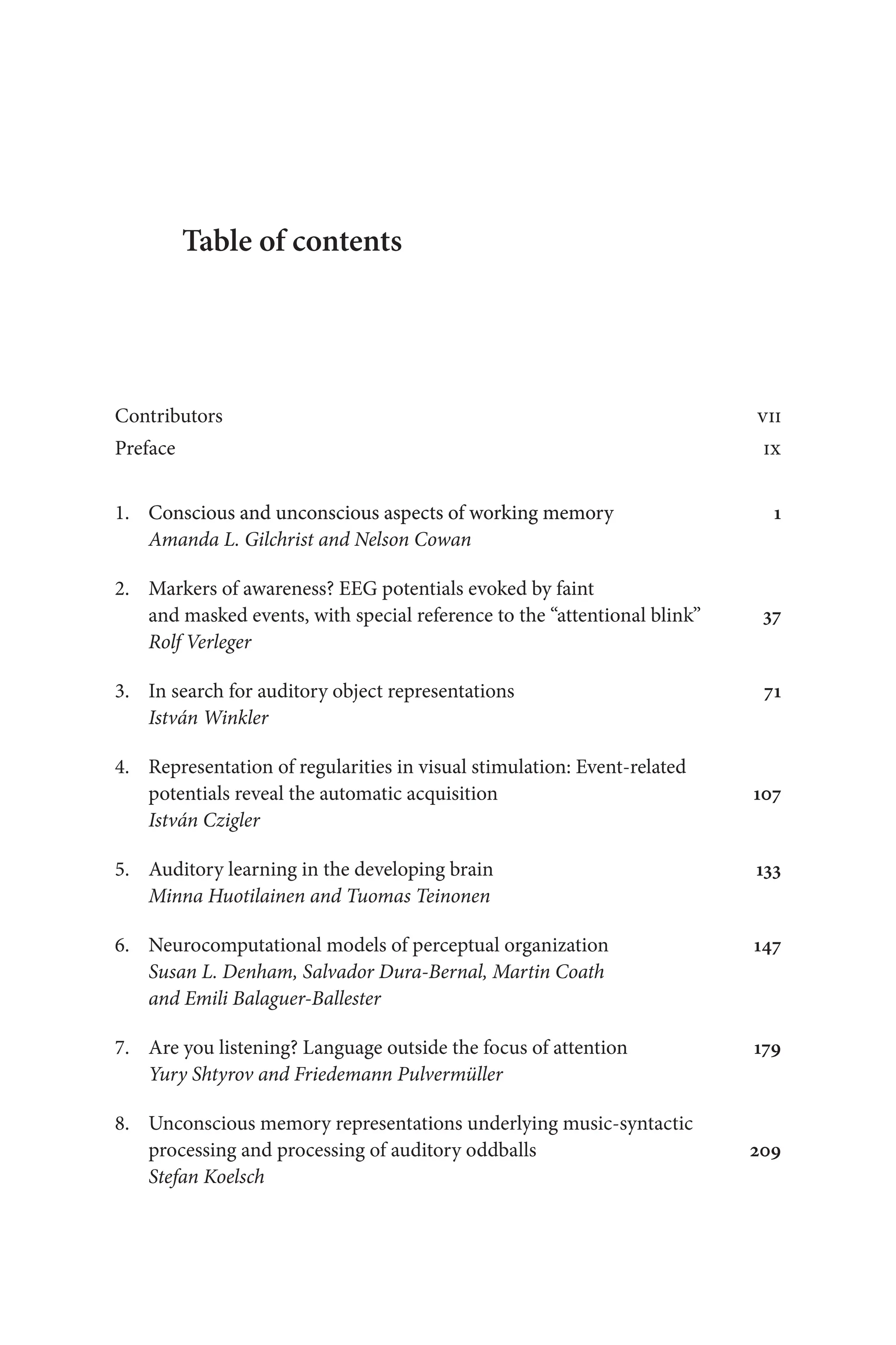 Table of contents
Contributors vii
Preface ix
1.	�������������� ����������������������� �������� �������
Conscious and unconscious aspects of working memory 1
Amanda L. Gilchrist and Nelson Cowan
2. Markers of awareness? EEG potentials evoked by faint 
and masked events, with special reference to the “attentional blink” 37
Rolf Verleger
3. In search for auditory object representations  71
István Winkler
4. Representation of regularities in visual stimulation: Event-related 
	potentials reveal the automatic acquisition 107
István Czigler
5. Auditory learning in the developing brain 133
Minna Huotilainen and Tuomas Teinonen
6. Neurocomputational models of perceptual organization 147
Susan L. Denham, Salvador Dura-Bernal, Martin Coath
and Emili Balaguer-Ballester
7. Are you listening? Language outside the focus of attention 179
Yury Shtyrov and Friedemann Pulvermüller
8. Unconscious memory representations underlying music-syntactic 
	processing and processing of auditory oddballs  209
Stefan Koelsch
 