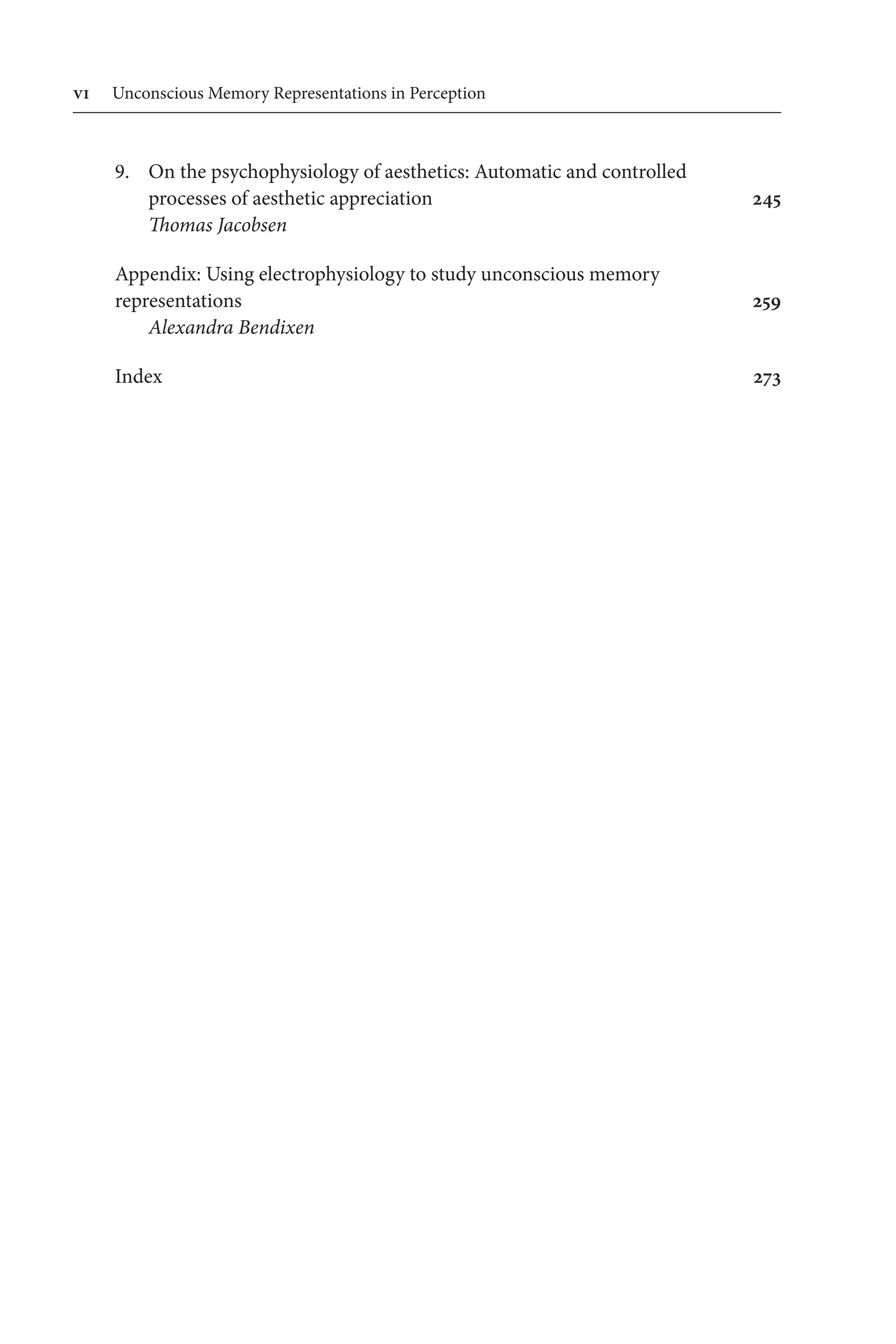 vi Unconscious Memory Representations in Perception
9. On the psychophysiology of aesthetics: Automatic and controlled 
	processes of aesthetic appreciation 245
Thomas Jacobsen
Appendix: Using electrophysiology to study unconscious memory 
representations 259
Alexandra Bendixen
Index 273
 