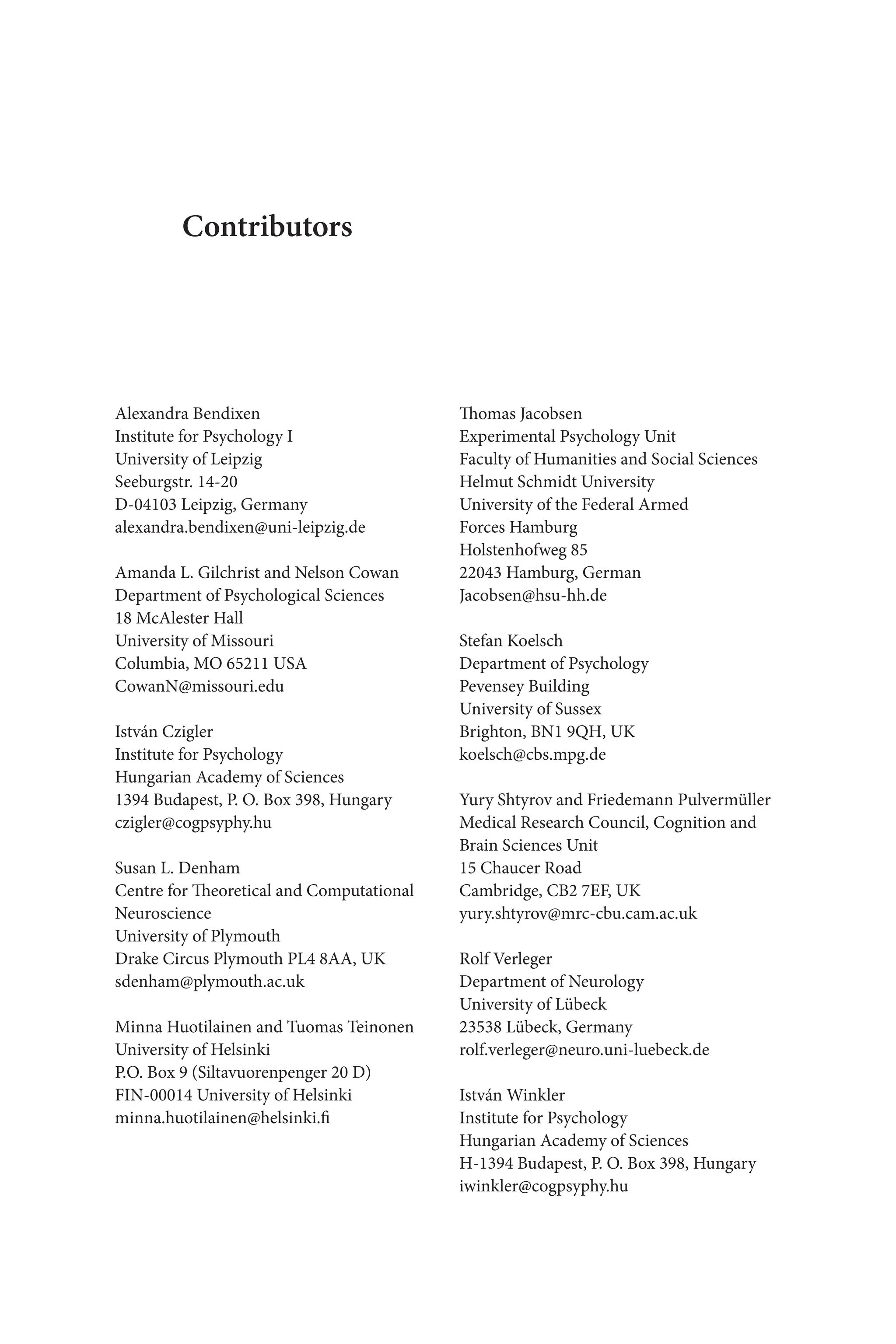 Alexandra Bendixen
Institute for Psychology I
University of Leipzig
Seeburgstr. 14-20
D-04103 Leipzig, Germany
alexandra.bendixen@uni-leipzig.de
Amanda L. Gilchrist and Nelson Cowan
Department of Psychological Sciences
18 McAlester Hall
University of Missouri
Columbia, MO 65211 USA
CowanN@missouri.edu
István Czigler
Institute for Psychology
Hungarian Academy of Sciences
1394 Budapest, P. O. Box 398, Hungary
czigler@cogpsyphy.hu
Susan L. Denham
Centre for Theoretical and Computational
Neuroscience
University of Plymouth
Drake Circus Plymouth PL4 8AA, UK
sdenham@plymouth.ac.uk
Minna Huotilainen and Tuomas Teinonen
University of Helsinki
P.O. Box 9 (Siltavuorenpenger 20 D)
FIN-00014 University of Helsinki
minna.huotilainen@helsinki.fi
Thomas Jacobsen
Experimental Psychology Unit
Faculty of Humanities and Social Sciences
Helmut Schmidt University 
University of the Federal Armed 
Forces Hamburg
Holstenhofweg 85
22043 Hamburg, German
Jacobsen@hsu-hh.de
Stefan Koelsch
Department of Psychology
Pevensey Building
University of Sussex
Brighton, BN1 9QH, UK
koelsch@cbs.mpg.de
Yury Shtyrov and Friedemann Pulvermüller
Medical Research Council, Cognition and 
Brain Sciences Unit
15 Chaucer Road
Cambridge, CB2 7EF, UK
yury.shtyrov@mrc-cbu.cam.ac.uk
Rolf Verleger
Department of Neurology
University of Lübeck
23538 Lübeck, Germany
rolf.verleger@neuro.uni-luebeck.de
István Winkler
Institute for Psychology
Hungarian Academy of Sciences
H-1394 Budapest, P. O. Box 398, Hungary
iwinkler@cogpsyphy.hu
Contributors
 
