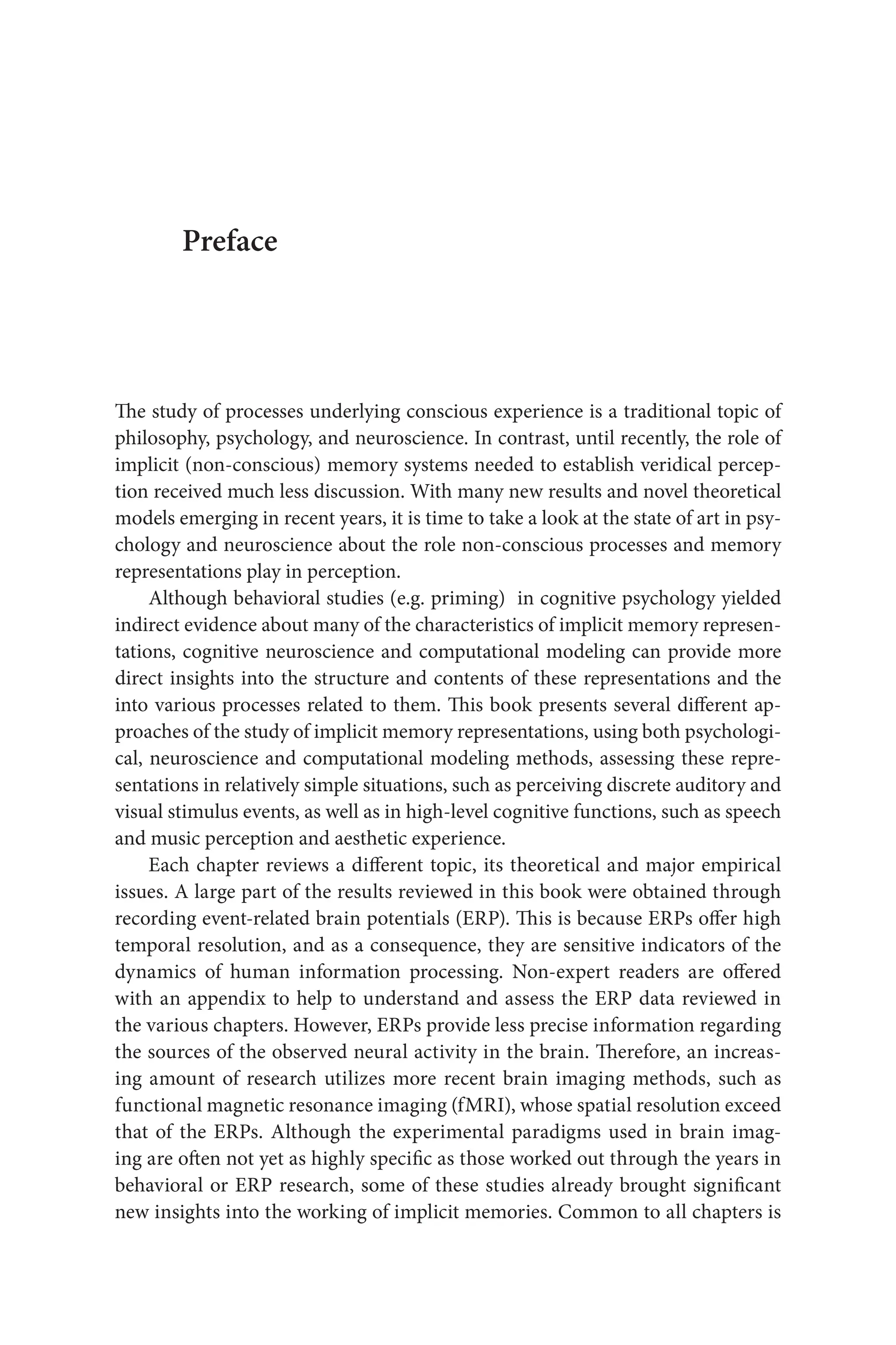 Preface
The study of processes underlying conscious experience is a traditional topic of
philosophy, psychology, and neuroscience. In contrast, until recently, the role of
implicit (non-conscious) memory systems needed to establish veridical percep-
tion received much less discussion. With many new results and novel theoretical
models emerging in recent years, it is time to take a look at the state of art in psy-
chology and neuroscience about the role non-conscious processes and memory 
representations play in perception.
Although behavioral studies (e.g. priming)  in cognitive psychology yielded 
indirect evidence about many of the characteristics of implicit memory represen-
tations, cognitive neuroscience and computational modeling can provide more
direct insights into the structure and contents of these representations and the
into various processes related to them. This book presents several different ap-
proaches of the study of implicit memory representations, using both psychologi-
cal, neuroscience and computational modeling methods, assessing these repre-
sentations in relatively simple situations, such as perceiving discrete auditory and 
visual stimulus events, as well as in high‑level cognitive functions, such as speech
and music perception and aesthetic experience.
Each chapter reviews a different topic, its theoretical and major empirical
issues. A large part of the results reviewed in this book were obtained through
recording event-related brain potentials (ERP). This is because ERPs offer high
temporal resolution, and as a consequence, they are sensitive indicators of the
dynamics of human information processing. Non‑expert readers are offered 
with an appendix to help to understand and assess the ERP data reviewed in
the various chapters. However, ERPs provide less precise information regarding 
the sources of the observed neural activity in the brain. Therefore, an increas-
ing amount of research utilizes more recent brain imaging methods, such as
functional magnetic resonance imaging (fMRI), whose spatial resolution exceed 
that of the ERPs. Although the experimental paradigms used in brain imag-
ing are often not yet as highly specific as those worked out through the years in
behavioral or ERP research, some of these studies already brought significant
new insights into the working of implicit memories. Common to all chapters is
 