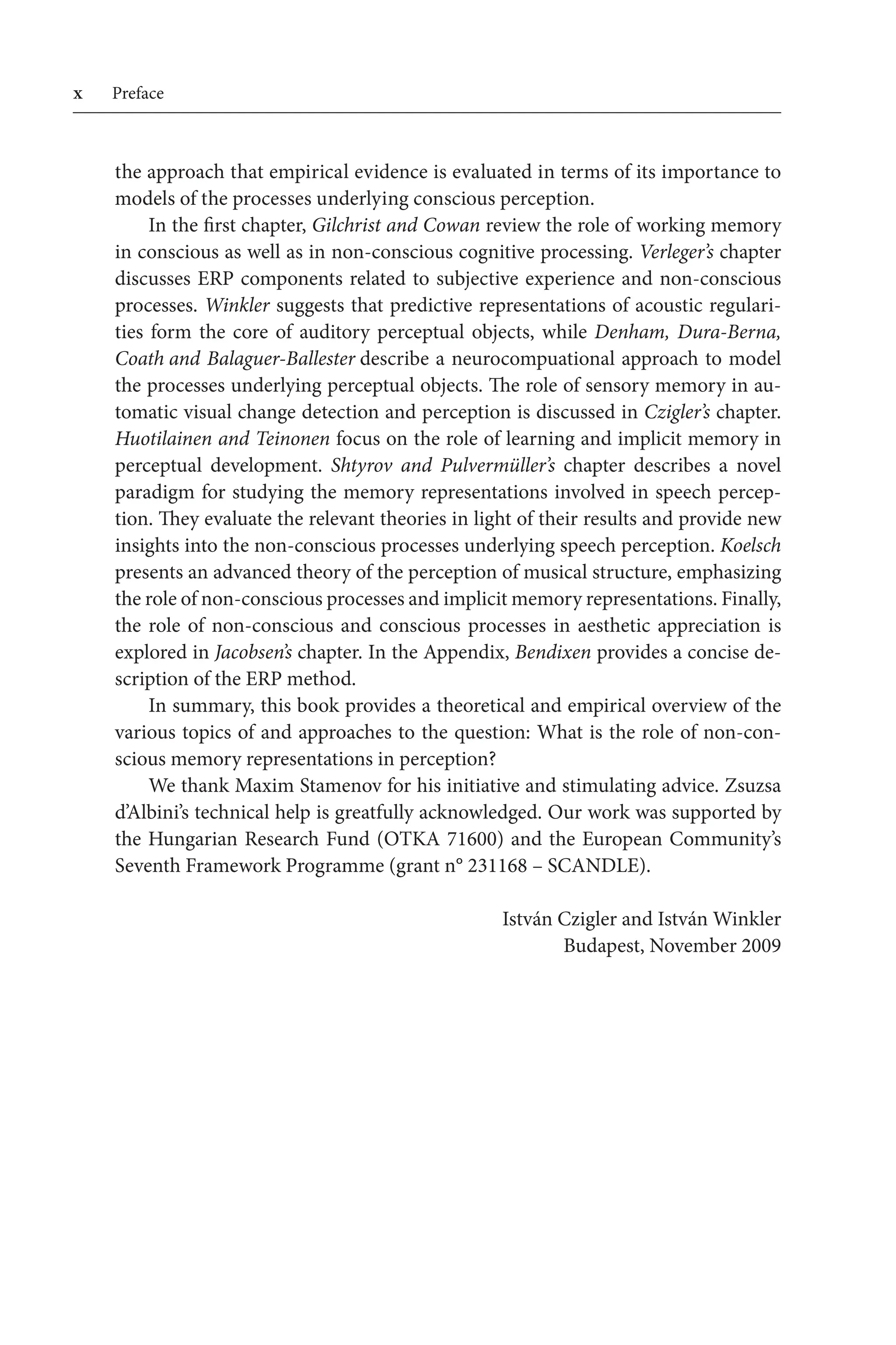 Preface
the approach that empirical evidence is evaluated in terms of its importance to
models of the processes underlying conscious perception.
In the first chapter, Gilchrist and Cowan review the role of working memory 
in conscious as well as in non-conscious cognitive processing. Verleger’s chapter
discusses ERP components related to subjective experience and non-conscious
processes. Winkler suggests that predictive representations of acoustic regulari-
ties form the core of auditory perceptual objects, while Denham, Dura-Berna,
Coath and Balaguer-Ballester describe a neurocompuational approach to model
the processes underlying perceptual objects. The role of sensory memory in au-
tomatic visual change detection and perception is discussed in Czigler’s chapter.
Huotilainen and Teinonen focus on the role of learning and implicit memory in
perceptual development. Shtyrov and Pulvermüller’s chapter describes a novel
paradigm for studying the memory representations involved in speech percep-
tion. They evaluate the relevant theories in light of their results and provide new 
insights into the non-conscious processes underlying speech perception. Koelsch
presents an advanced theory of the perception of musical structure, emphasizing 
the role of non-conscious processes and implicit memory representations. Finally,
the role of non-conscious and conscious processes in aesthetic appreciation is
explored in Jacobsen’s chapter. In the Appendix, Bendixen provides a concise de-
scription of the ERP method.
In summary, this book provides a theoretical and empirical overview of the
various topics of and approaches to the question: What is the role of non-con-
scious memory representations in perception?
We thank Maxim Stamenov for his initiative and stimulating advice. Zsuzsa
d’Albini’s technical help is greatfully acknowledged. Our work was supported by 
the Hungarian Research Fund (OTKA 71600) and the European Community’s
Seventh Framework Programme (grant n° 231168 – SCANDLE).
 István Czigler and István Winkler
 Budapest, November 2009
 