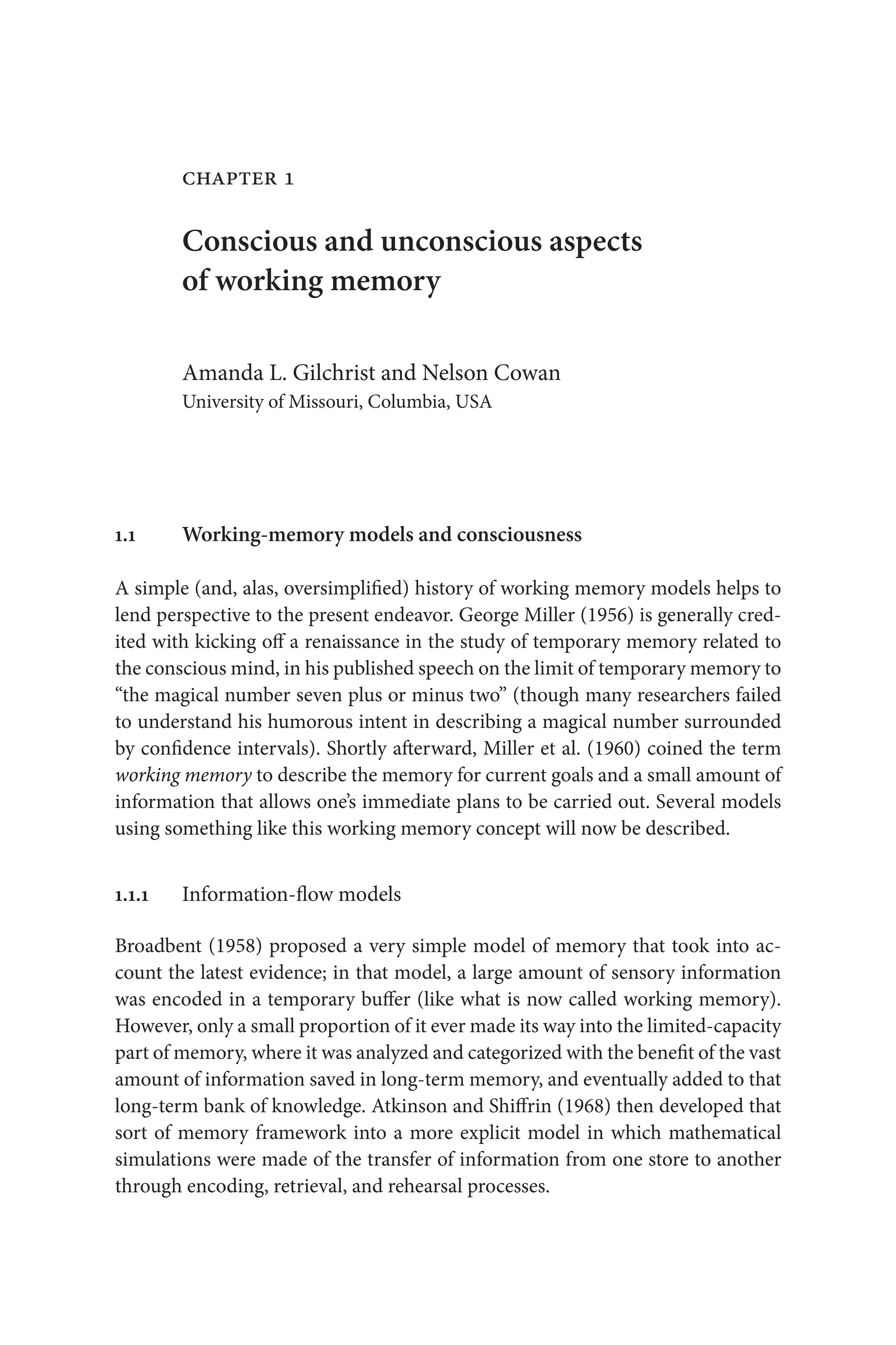 chapter 1
Conscious and unconscious aspects
of working memory
Amanda L. Gilchrist and Nelson Cowan
University of Missouri, Columbia, USA
1.1 Working-memory models and consciousness
A simple (and, alas, oversimplified) history of working memory models helps to
lend perspective to the present endeavor. George Miller (1956) is generally cred-
ited with kicking off a renaissance in the study of temporary memory related to
the conscious mind, in his published speech on the limit of temporary memory to
“the magical number seven plus or minus two” (though many researchers failed 
to understand his humorous intent in describing a magical number surrounded 
by confidence intervals). Shortly afterward, Miller et al. (1960) coined the term 
working memory to describe the memory for current goals and a small amount of
information that allows one’s immediate plans to be carried out. Several models
using something like this working memory concept will now be described.
1.1.1 Information-flow models
Broadbent (1958) proposed a very simple model of memory that took into ac-
count the latest evidence; in that model, a large amount of sensory information
was encoded in a temporary buffer (like what is now called working memory).
However, only a small proportion of it ever made its way into the limited-capacity 
part of memory, where it was analyzed and categorized with the benefit of the vast
amount of information saved in long-term memory, and eventually added to that
long-term bank of knowledge. Atkinson and Shiffrin (1968) then developed that
sort of memory framework into a more explicit model in which mathematical
simulations were made of the transfer of information from one store to another
through encoding, retrieval, and rehearsal processes.
 