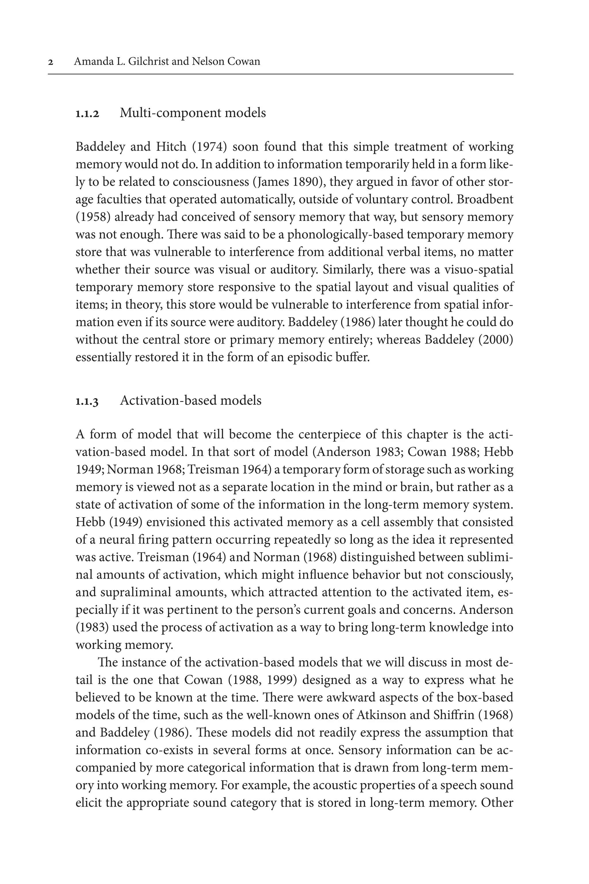 Amanda L. Gilchrist and Nelson Cowan
1.1.2 Multi-component models
Baddeley and Hitch (1974) soon found  that this simple treatment of working 
memory would not do. In addition to information temporarily held in a form like-
ly to be related to consciousness (James 1890), they argued in favor of other stor-
age faculties that operated automatically, outside of voluntary control. Broadbent
(1958) already had conceived of sensory memory that way, but sensory memory 
was not enough. There was said to be a phonologically-based temporary memory 
store that was vulnerable to interference from additional verbal items, no matter
whether their source was visual or auditory. Similarly, there was a visuo-spatial
temporary memory store responsive to the spatial layout and visual qualities of
items; in theory, this store would be vulnerable to interference from spatial infor-
mation even if its source were auditory. Baddeley (1986) later thought he could do
without the central store or primary memory entirely; whereas Baddeley (2000)
essentially restored it in the form of an episodic buffer.
1.1.3 Activation-based models
A form of model that will become the centerpiece of this chapter is the acti-
vation-based model. In that sort of model (Anderson 1983; Cowan 1988; Hebb
1949; Norman 1968; Treisman 1964) a temporary form of storage such as working 
memory is viewed not as a separate location in the mind or brain, but rather as a
state of activation of some of the information in the long-term memory system.
Hebb (1949) envisioned this activated memory as a cell assembly that consisted 
of a neural firing pattern occurring repeatedly so long as the idea it represented 
was active. Treisman (1964) and Norman (1968) distinguished between sublimi-
nal amounts of activation, which might influence behavior but not consciously,
and supraliminal amounts, which attracted attention to the activated item, es-
pecially if it was pertinent to the person’s current goals and concerns. Anderson
(1983) used the process of activation as a way to bring long-term knowledge into
working memory.
The instance of the activation-based models that we will discuss in most de-
tail is the one that Cowan (1988, 1999) designed as a way to express what he
believed to be known at the time. There were awkward aspects of the box-based 
models of the time, such as the well-known ones of Atkinson and Shiffrin (1968)
and Baddeley (1986). These models did not readily express the assumption that
information co-exists in several forms at once. Sensory information can be ac-
companied by more categorical information that is drawn from long-term mem-
ory into working memory. For example, the acoustic properties of a speech sound 
elicit the appropriate sound category that is stored in long-term memory. Other
 
