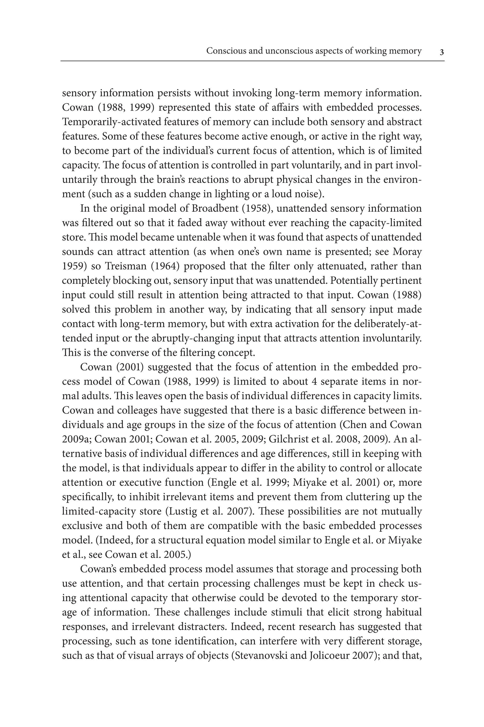 Conscious and unconscious aspects of working memory	 
sensory information persists without invoking long-term memory information.
Cowan (1988, 1999) represented this state of affairs with embedded processes.
Temporarily-activated features of memory can include both sensory and abstract
features. Some of these features become active enough, or active in the right way,
to become part of the individual’s current focus of attention, which is of limited 
capacity. The focus of attention is controlled in part voluntarily, and in part invol-
untarily through the brain’s reactions to abrupt physical changes in the environ-
ment (such as a sudden change in lighting or a loud noise).
In the original model of Broadbent (1958), unattended sensory information
was filtered out so that it faded away without ever reaching the capacity-limited 
store. This model became untenable when it was found that aspects of unattended 
sounds can attract attention (as when one’s own name is presented; see Moray 
1959) so Treisman (1964) proposed that the filter only attenuated, rather than
completely blocking out, sensory input that was unattended. Potentially pertinent
input could still result in attention being attracted to that input. Cowan (1988)
solved this problem in another way, by indicating that all sensory input made
contact with long-term memory, but with extra activation for the deliberately-at-
tended input or the abruptly-changing input that attracts attention involuntarily.
This is the converse of the filtering concept.
Cowan (2001) suggested that the focus of attention in the embedded pro-
cess model of Cowan (1988, 1999) is limited to about 4 separate items in nor-
mal adults. This leaves open the basis of individual differences in capacity limits.
Cowan and colleages have suggested that there is a basic difference between in-
dividuals and age groups in the size of the focus of attention (Chen and Cowan
2009a; Cowan 2001; Cowan et al. 2005, 2009; Gilchrist et al. 2008, 2009). An al-
ternative basis of individual differences and age differences, still in keeping with
the model, is that individuals appear to differ in the ability to control or allocate
attention or executive function (Engle et al. 1999; Miyake et al. 2001) or, more
specifically, to inhibit irrelevant items and prevent them from cluttering up the
limited-capacity store (Lustig et al. 2007). These possibilities are not mutually 
exclusive and both of them are compatible with the basic embedded processes
model. (Indeed, for a structural equation model similar to Engle et al. or Miyake
et al., see Cowan et al. 2005.)
Cowan’s embedded process model assumes that storage and processing both
use attention, and that certain processing challenges must be kept in check us-
ing attentional capacity that otherwise could be devoted to the temporary stor-
age of information. These challenges include stimuli that elicit strong habitual
responses, and irrelevant distracters. Indeed, recent research has suggested that
processing, such as tone identification, can interfere with very different storage,
such as that of visual arrays of objects (Stevanovski and Jolicoeur 2007); and that,
 