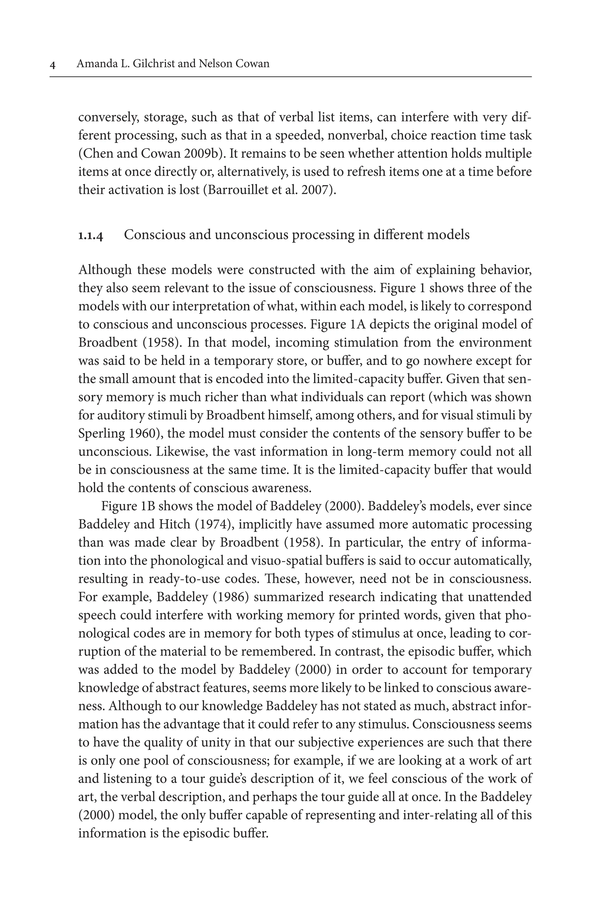 Amanda L. Gilchrist and Nelson Cowan
conversely, storage, such as that of verbal list items, can interfere with very dif-
ferent processing, such as that in a speeded, nonverbal, choice reaction time task 
(Chen and Cowan 2009b). It remains to be seen whether attention holds multiple
items at once directly or, alternatively, is used to refresh items one at a time before
their activation is lost (Barrouillet et al. 2007).
1.1.4 Conscious and unconscious processing in different models
Although these models were constructed with the aim of explaining behavior,
they also seem relevant to the issue of consciousness. Figure 1 shows three of the
models with our interpretation of what, within each model, is likely to correspond 
to conscious and unconscious processes. Figure 1A depicts the original model of
Broadbent (1958). In that model, incoming stimulation from the environment
was said to be held in a temporary store, or buffer, and to go nowhere except for
the small amount that is encoded into the limited-capacity buffer. Given that sen-
sory memory is much richer than what individuals can report (which was shown
for auditory stimuli by Broadbent himself, among others, and for visual stimuli by 
Sperling 1960), the model must consider the contents of the sensory buffer to be
unconscious. Likewise, the vast information in long-term memory could not all
be in consciousness at the same time. It is the limited-capacity buffer that would 
hold the contents of conscious awareness.
Figure 1B shows the model of Baddeley (2000). Baddeley’s models, ever since
Baddeley and Hitch (1974), implicitly have assumed more automatic processing 
than was made clear by Broadbent (1958). In particular, the entry of informa-
tion into the phonological and visuo-spatial buffers is said to occur automatically,
resulting in ready-to-use codes. These, however, need not be in consciousness.
For example, Baddeley (1986) summarized research indicating that unattended 
speech could interfere with working memory for printed words, given that pho-
nological codes are in memory for both types of stimulus at once, leading to cor-
ruption of the material to be remembered. In contrast, the episodic buffer, which
was added to the model by Baddeley (2000) in order to account for temporary 
knowledge of abstract features, seems more likely to be linked to conscious aware-
ness. Although to our knowledge Baddeley has not stated as much, abstract infor-
mation has the advantage that it could refer to any stimulus. Consciousness seems
to have the quality of unity in that our subjective experiences are such that there
is only one pool of consciousness; for example, if we are looking at a work of art
and listening to a tour guide’s description of it, we feel conscious of the work of
art, the verbal description, and perhaps the tour guide all at once. In the Baddeley 
(2000) model, the only buffer capable of representing and inter-relating all of this
information is the episodic buffer.
 