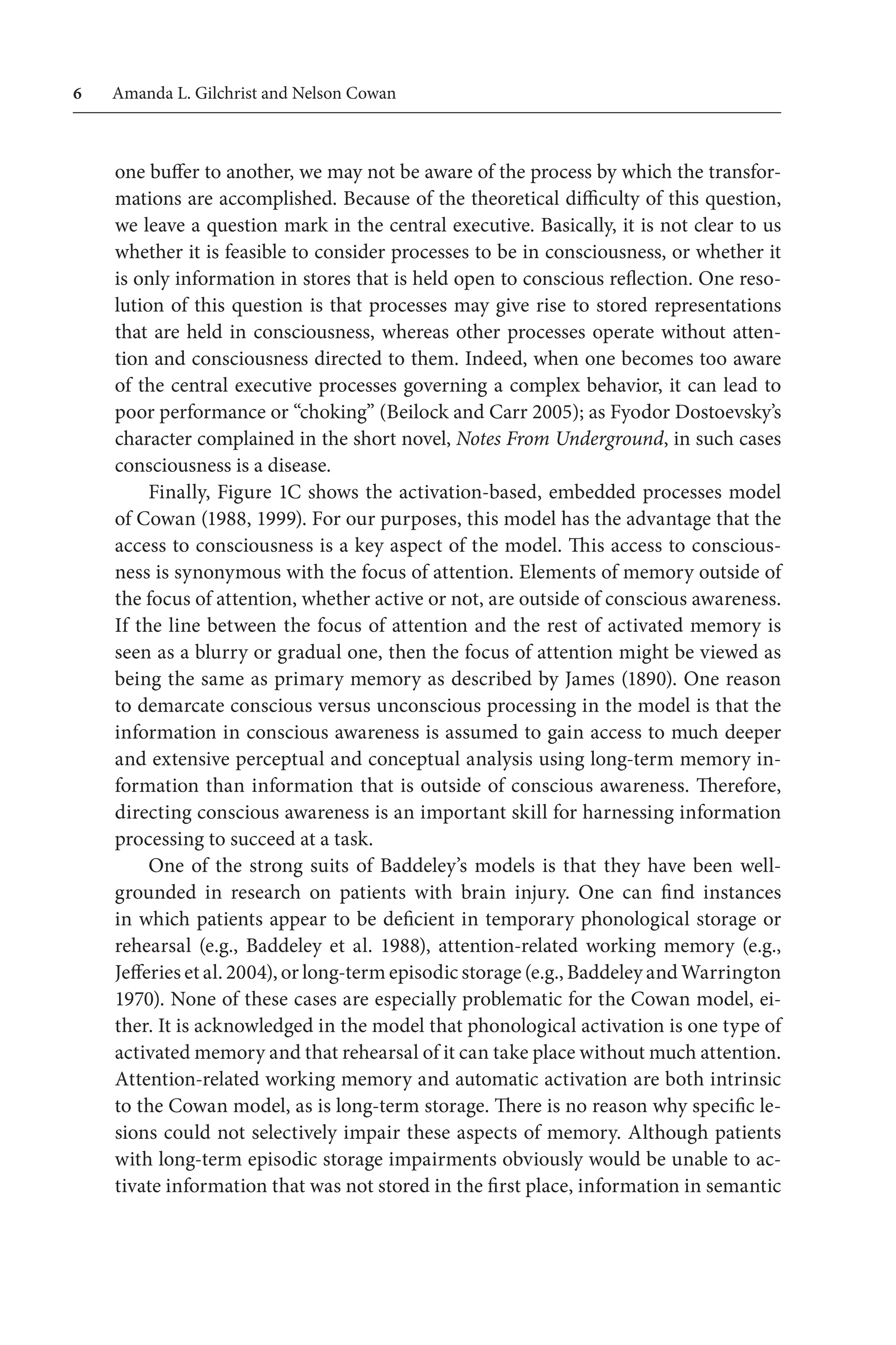 Amanda L. Gilchrist and Nelson Cowan
one buffer to another, we may not be aware of the process by which the transfor-
mations are accomplished. Because of the theoretical difficulty of this question,
we leave a question mark in the central executive. Basically, it is not clear to us
whether it is feasible to consider processes to be in consciousness, or whether it
is only information in stores that is held open to conscious reflection. One reso-
lution of this question is that processes may give rise to stored representations
that are held in consciousness, whereas other processes operate without atten-
tion and consciousness directed to them. Indeed, when one becomes too aware
of the central executive processes governing a complex behavior, it can lead to
poor performance or “choking” (Beilock and Carr 2005); as Fyodor Dostoevsky’s
character complained in the short novel, Notes From Underground, in such cases
consciousness is a disease.
Finally, Figure 1C shows the activation-based, embedded processes model
of Cowan (1988, 1999). For our purposes, this model has the advantage that the
access to consciousness is a key aspect of the model. This access to conscious-
ness is synonymous with the focus of attention. Elements of memory outside of
the focus of attention, whether active or not, are outside of conscious awareness.
If the line between the focus of attention and the rest of activated memory is
seen as a blurry or gradual one, then the focus of attention might be viewed as
being the same as primary memory as described by James (1890). One reason
to demarcate conscious versus unconscious processing in the model is that the
information in conscious awareness is assumed to gain access to much deeper
and extensive perceptual and conceptual analysis using long-term memory in-
formation than information that is outside of conscious awareness. Therefore,
directing conscious awareness is an important skill for harnessing information
processing to succeed at a task.
One of the strong suits of Baddeley’s models is that they have been well-
grounded  in research on patients with brain injury. One can find  instances
in which patients appear to be deficient in temporary phonological storage or
rehearsal (e.g., Baddeley  et al. 1988), attention-related working memory  (e.g.,
Jefferies et al. 2004), or long-term episodic storage (e.g., Baddeley and Warrington
1970). None of these cases are especially problematic for the Cowan model, ei-
ther. It is acknowledged in the model that phonological activation is one type of
activated memory and that rehearsal of it can take place without much attention.
Attention-related working memory and automatic activation are both intrinsic
to the Cowan model, as is long-term storage. There is no reason why specific le-
sions could not selectively impair these aspects of memory. Although patients
with long-term episodic storage impairments obviously would be unable to ac-
tivate information that was not stored in the first place, information in semantic
 