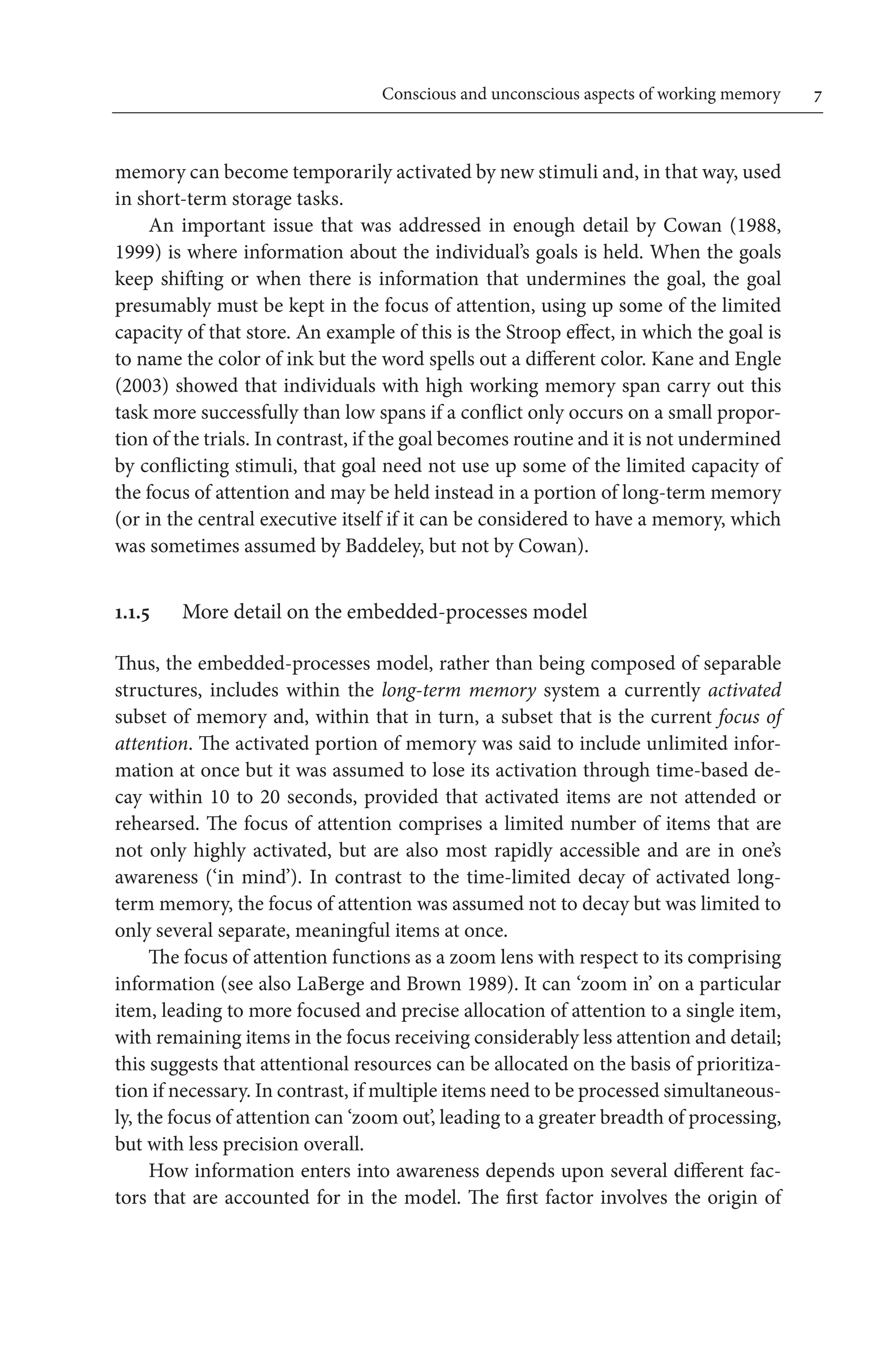 Conscious and unconscious aspects of working memory	 
memory can become temporarily activated by new stimuli and, in that way, used 
in short-term storage tasks.
An important issue that was addressed in enough detail by Cowan (1988,
1999) is where information about the individual’s goals is held. When the goals
keep shifting or when there is information that undermines the goal, the goal
presumably must be kept in the focus of attention, using up some of the limited 
capacity of that store. An example of this is the Stroop effect, in which the goal is
to name the color of ink but the word spells out a different color. Kane and Engle
(2003) showed that individuals with high working memory span carry out this
task more successfully than low spans if a conflict only occurs on a small propor-
tion of the trials. In contrast, if the goal becomes routine and it is not undermined 
by conflicting stimuli, that goal need not use up some of the limited capacity of
the focus of attention and may be held instead in a portion of long-term memory 
(or in the central executive itself if it can be considered to have a memory, which
was sometimes assumed by Baddeley, but not by Cowan).
1.1.5 More detail on the embedded-processes model
Thus, the embedded-processes model, rather than being composed of separable
structures, includes within the long-term memory system a currently activated
subset of memory and, within that in turn, a subset that is the current focus of
attention. The activated portion of memory was said to include unlimited infor-
mation at once but it was assumed to lose its activation through time-based de-
cay within 10 to 20 seconds, provided that activated items are not attended or
rehearsed. The focus of attention comprises a limited number of items that are
not only highly activated, but are also most rapidly accessible and are in one’s
awareness (‘in mind’). In contrast to the time-limited decay of activated long-
term memory, the focus of attention was assumed not to decay but was limited to
only several separate, meaningful items at once.
The focus of attention functions as a zoom lens with respect to its comprising 
information (see also LaBerge and Brown 1989). It can ‘zoom in’ on a particular
item, leading to more focused and precise allocation of attention to a single item,
with remaining items in the focus receiving considerably less attention and detail;
this suggests that attentional resources can be allocated on the basis of prioritiza-
tion if necessary. In contrast, if multiple items need to be processed simultaneous-
ly, the focus of attention can ‘zoom out’, leading to a greater breadth of processing,
but with less precision overall.
How information enters into awareness depends upon several different fac-
tors that are accounted for in the model. The first factor involves the origin of
 
